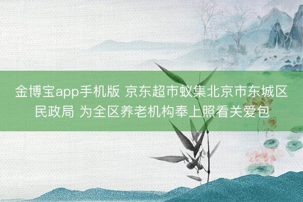 金博宝app手机版 京东超市蚁集北京市东城区民政局 为全区养老机构奉上照看关爱包