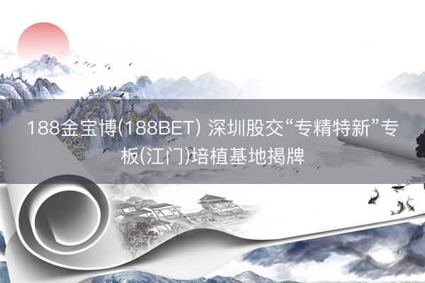 188金宝博(188BET) 深圳股交“专精特新”专板(江门)培植基地揭牌