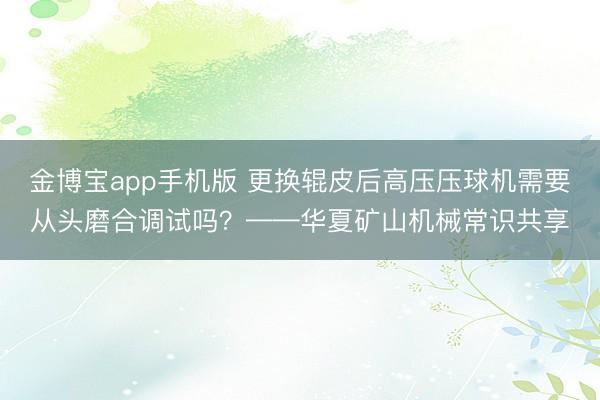 金博宝app手机版 更换辊皮后高压压球机需要从头磨合调试吗？——华夏矿山机械常识共享