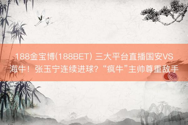 188金宝博(188BET) 三大平台直播国安VS海牛！张玉宁连续进球？“疯牛”主帅尊重敌手