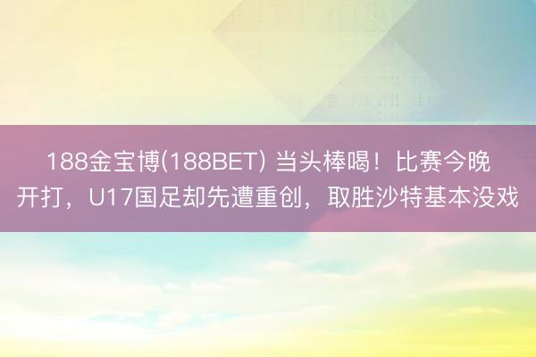 188金宝博(188BET) 当头棒喝！比赛今晚开打，U17国足却先遭重创，取胜沙特基本没戏