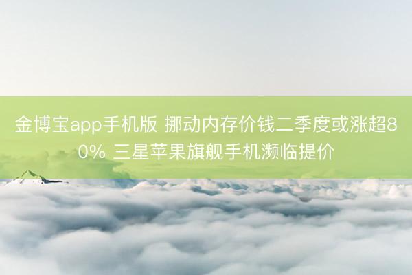 金博宝app手机版 挪动内存价钱二季度或涨超80% 三星苹果旗舰手机濒临提价