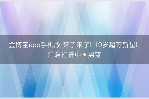 金博宝app手机版 来了来了! 19岁超等新星! 注意打进中国男篮