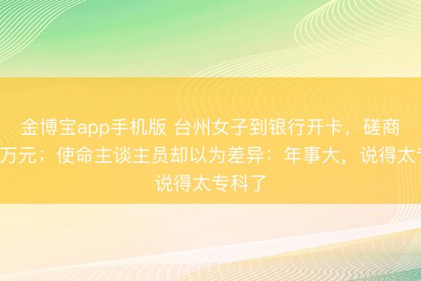 金博宝app手机版 台州女子到银行开卡，磋商转进5万元；使命主谈主员却以为差异：年事大，说得太专科了