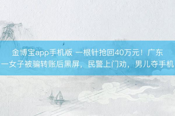 金博宝app手机版 一根针抢回40万元！广东一女子被骗转账后黑屏，民警上门劝，男儿夺手机