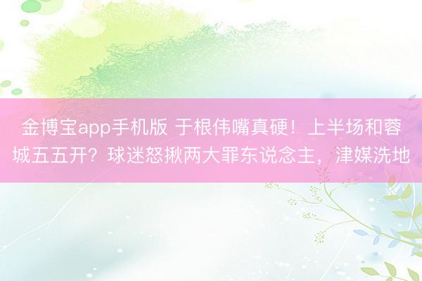 金博宝app手机版 于根伟嘴真硬！上半场和蓉城五五开？球迷怒揪两大罪东说念主，津媒洗地