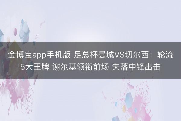 金博宝app手机版 足总杯曼城VS切尔西：轮流5大王牌 谢尔基领衔前场 失落中锋出击