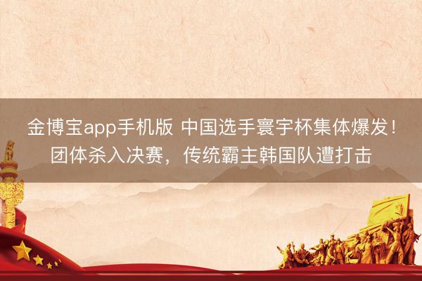 金博宝app手机版 中国选手寰宇杯集体爆发！团体杀入决赛，传统霸主韩国队遭打击
