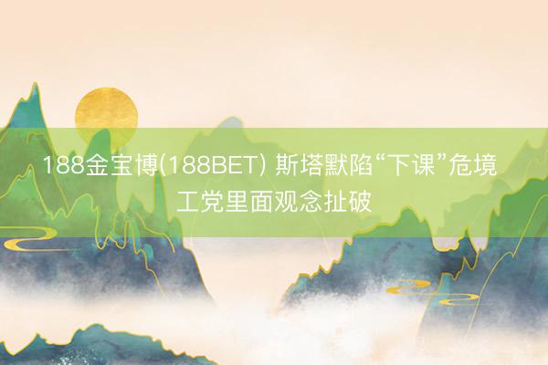188金宝博(188BET) 斯塔默陷“下课”危境 工党里面观念扯破