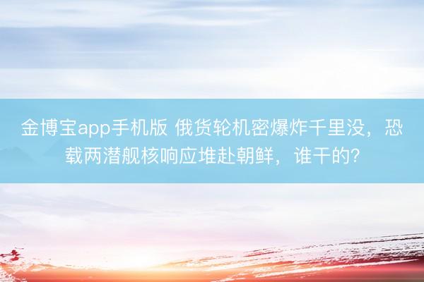 金博宝app手机版 俄货轮机密爆炸千里没，恐载两潜舰核响应堆赴朝鲜，谁干的？