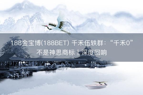 188金宝博(188BET) 千禾伍轶群：“千禾0”不是神思商标丨深度回响