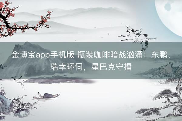 金博宝app手机版 瓶装咖啡暗战汹涌：东鹏、瑞幸环伺，星巴克守擂
