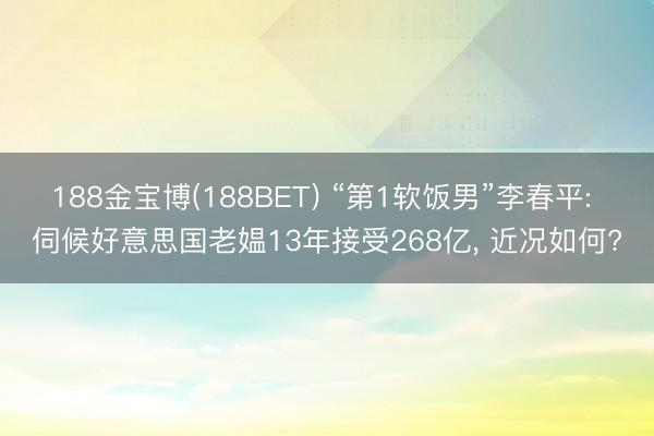 188金宝博(188BET) “第1软饭男”李春平: 伺候好意思国老媪13年接受268亿， 近况如何?