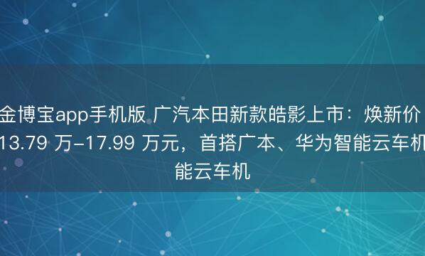 金博宝app手机版 广汽本田新款皓影上市：焕新价 13.79 万-17.99 万元，首搭广本、华为智能云车机