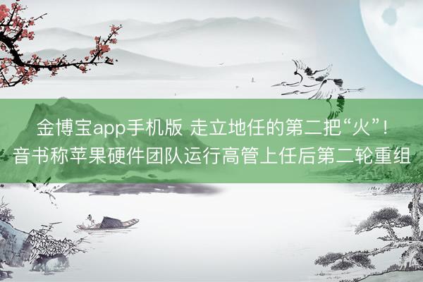 金博宝app手机版 走立地任的第二把“火”！音书称苹果硬件团队运行高管上任后第二轮重组