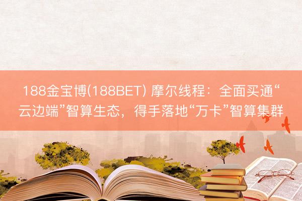 188金宝博(188BET) 摩尔线程：全面买通“云边端”智算生态，得手落地“万卡”智算集群