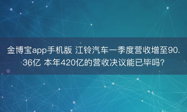 金博宝app手机版 江铃汽车一季度营收增至90.36亿 本年420亿的营收决议能已毕吗?
