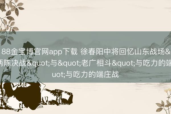 188金宝博官网app下载 徐春阳中将回忆山东战场"两陈决战"与"老广相斗"与吃力的端庄战