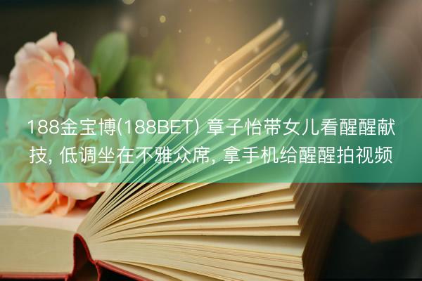 188金宝博(188BET) 章子怡带女儿看醒醒献技, 低调坐在不雅众席, 拿手机给醒醒拍视频