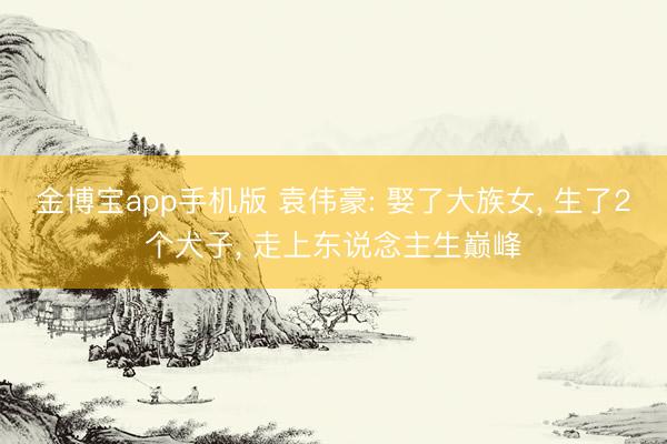 金博宝app手机版 袁伟豪: 娶了大族女， 生了2个犬子， 走上东说念主生巅峰