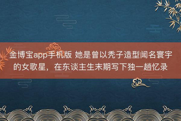 金博宝app手机版 她是曾以秃子造型闻名寰宇的女歌星,在东谈主生末期写下独一趟忆录