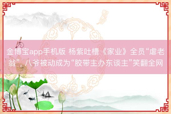 金博宝app手机版 杨紫吐槽《家业》全员“虐老翁”, 八爷被动成为“胶带主办东谈主”笑翻全网