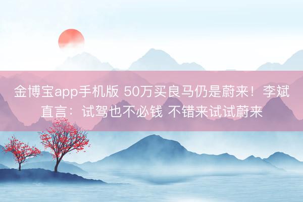金博宝app手机版 50万买良马仍是蔚来！李斌直言：试驾也不必钱 不错来试试蔚来