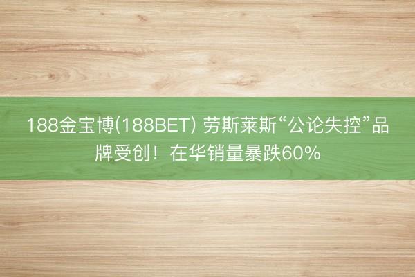 188金宝博(188BET) 劳斯莱斯“公论失控”品牌受创!在华销量暴跌60%