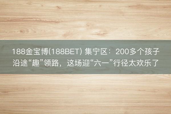 188金宝博(188BET) 集宁区:200多个孩子沿途“趣”领路,这场迎“六一”行径太欢乐了