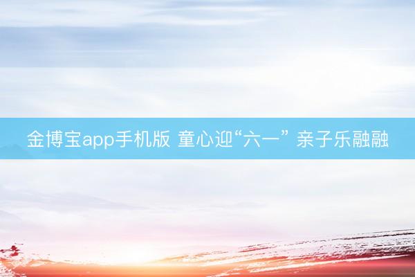 金博宝app手机版 童心迎“六一” 亲子乐融融
