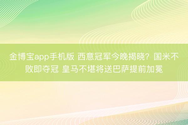 金博宝app手机版 西意冠军今晚揭晓?国米不败即夺冠 皇马不堪将送巴萨提前加冕