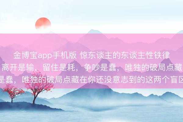 金博宝app手机版 惊东谈主的东谈主性铁律：枕边东谈主变了心，离开是输，留住是耗，争吵是蠢，唯独的破局点藏在你还没意志到的这两个盲区里