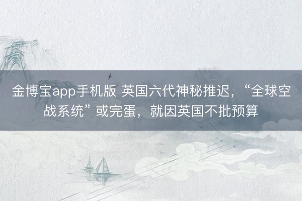 金博宝app手机版 英国六代神秘推迟，“全球空战系统” 或完蛋，就因英国不批预算