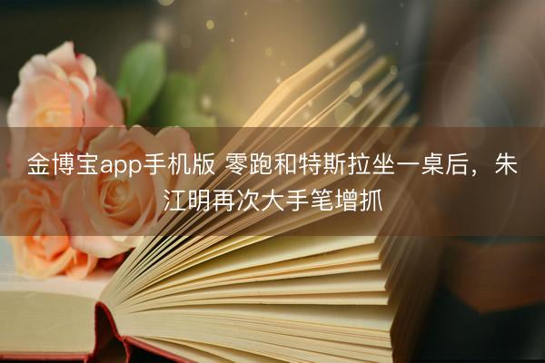 金博宝app手机版 零跑和特斯拉坐一桌后，朱江明再次大手笔增抓