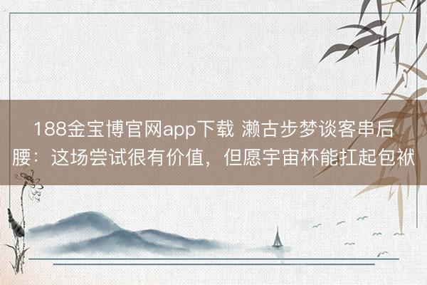 188金宝博官网app下载 濑古步梦谈客串后腰：这场尝试很有价值，但愿宇宙杯能扛起包袱
