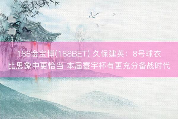 188金宝博(188BET) 久保建英：8号球衣比思象中更恰当 本届寰宇杯有更充分备战时代