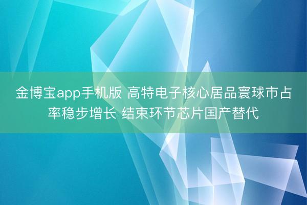 金博宝app手机版 高特电子核心居品寰球市占率稳步增长 结束环节芯片国产替代
