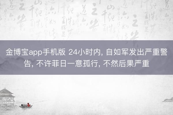 金博宝app手机版 24小时内, 自如军发出严重警告, 不许菲日一意孤行, 不然后果严重