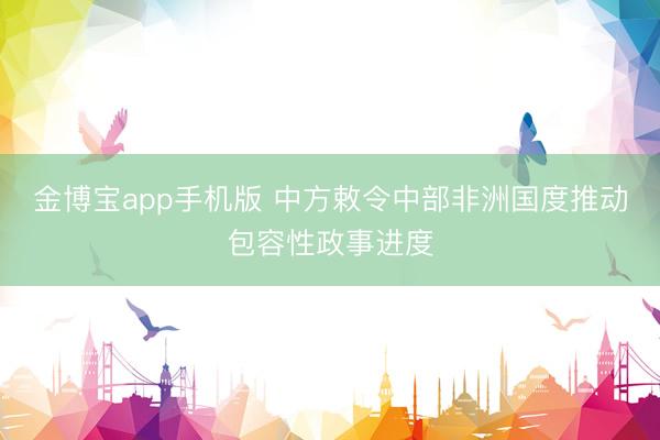 金博宝app手机版 中方敕令中部非洲国度推动包容性政事进度