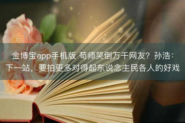 金博宝app手机版 苟师哭倒万千网友?孙浩:下一站,要拍更多对得起东说念主民各人的好戏