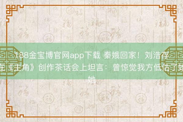 188金宝博官网app下载 秦娥回家！刘浩存在《主角》创作茶话会上坦言：曾惊觉我方低估了她