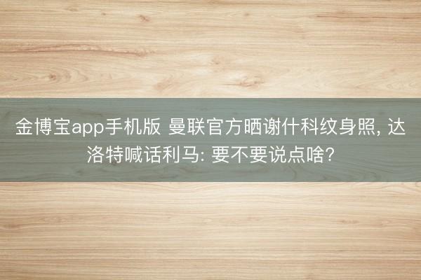 金博宝app手机版 曼联官方晒谢什科纹身照， 达洛特喊话利马: 要不要说点啥?