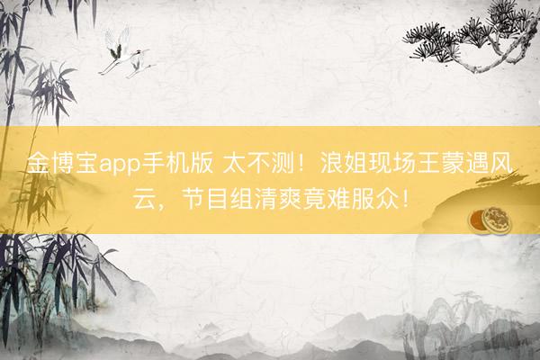 金博宝app手机版 太不测！浪姐现场王蒙遇风云，节目组清爽竟难服众！