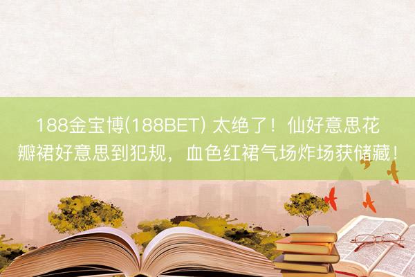 188金宝博(188BET) 太绝了！仙好意思花瓣裙好意思到犯规，血色红裙气场炸场获储藏！