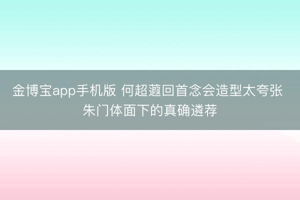 金博宝app手机版 何超蕸回首念会造型太夸张 朱门体面下的真确遴荐