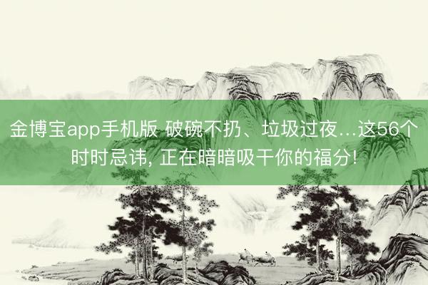 金博宝app手机版 破碗不扔、垃圾过夜…这56个时时忌讳， 正在暗暗吸干你的福分!