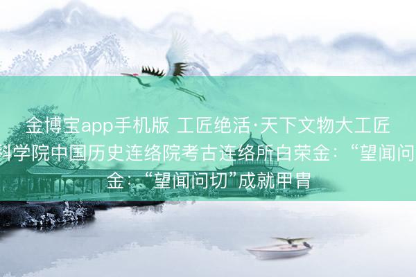 金博宝app手机版 工匠绝活·天下文物大工匠｜中国社会科学院中国历史连络院考古连络所白荣金：“望闻问切”成就甲胄