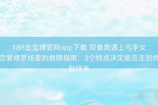 188金宝博官网app下载 双鱼男遇上弓手女：恋爱修罗场里的救赎指南，3个特点决定能否走到终末