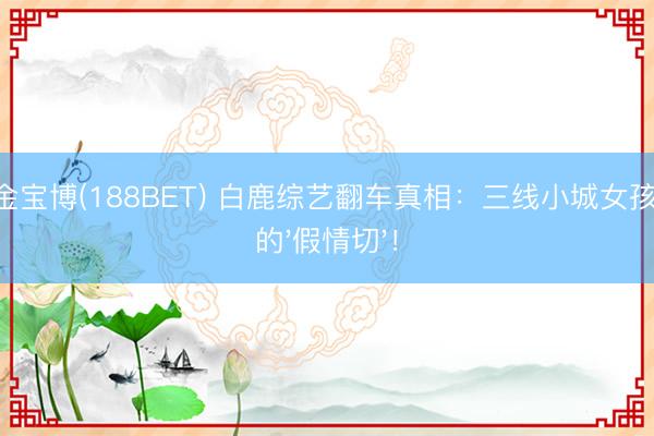 188金宝博(188BET) 白鹿综艺翻车真相：三线小城女孩最恨的'假情切'！
