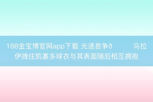 188金宝博官网app下载 光速息争😂乌拉伊拽住凯塞多球衣与其表面随后相互拥抱